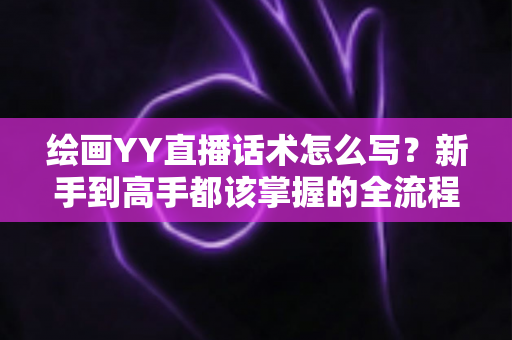 绘画YY直播话术怎么写?新手到高手都该掌握的全流程直播话术实战指南 绘画YY直播话术怎么写?新手到高手都该掌握的全流程直播话术实战指南