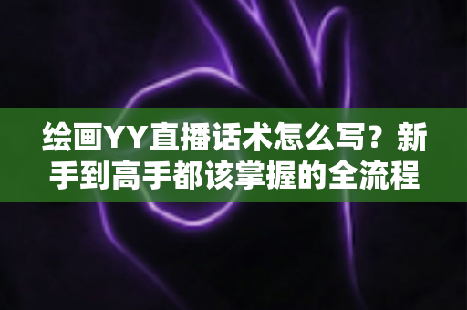 绘画YY直播话术怎么写?新手到高手都该掌握的全流程直播话术实战指南 绘画YY直播话术怎么写?新手到高手都该掌握的全流程直播话术实战指南
