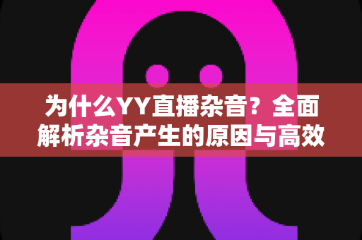 为什么YY直播杂音?全面解析杂音产生的原因与高效解决方案指南 为什么YY直播杂音?全面解析杂音产生的原因与高效解决方案指南