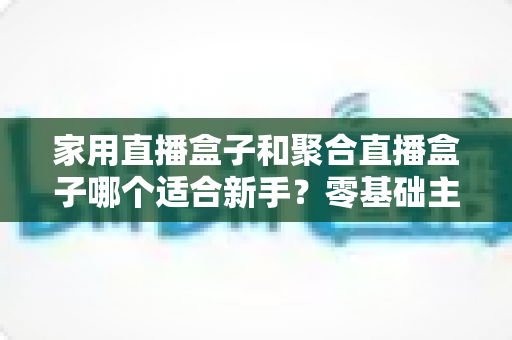 家用直播盒子和聚合直播盒子哪个适合新手？零基础主播必看的选购指南与深度对比解析