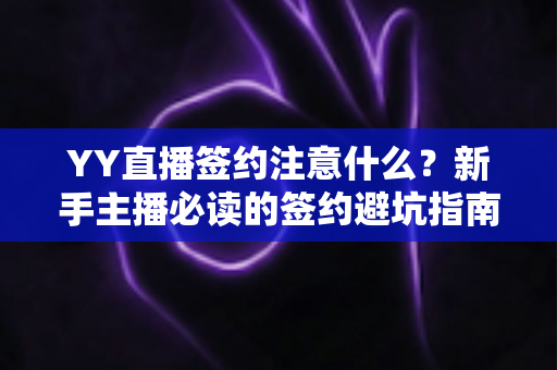 YY直播签约注意什么?新手主播必读的签约避坑指南与核心条款全解析 YY直播签约注意什么?新手主播必读的签约避坑指南与核心条款全解析
