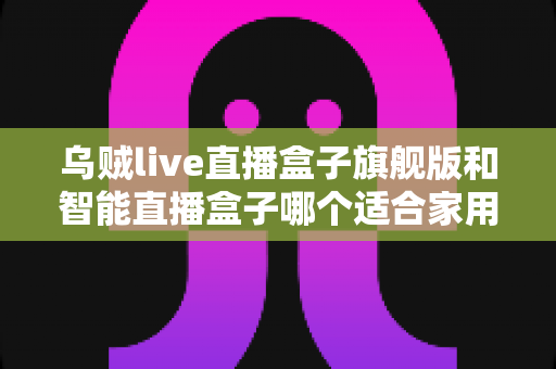 乌贼live直播盒子旗舰版和智能直播盒子哪个适合家用？——家庭影音设备深度选购指南