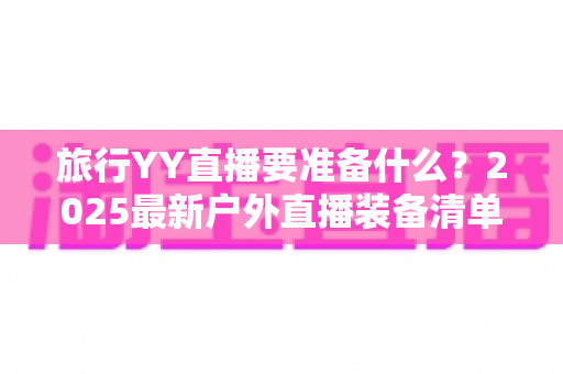 旅行YY直播要准备什么?2025最新户外直播装备清单与实用攻略大全,新手主播必看! 旅行YY直播要准备什么?2025最新户外直播装备清单与实用攻略大全,新手主播必看!