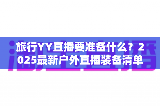 旅行YY直播要准备什么?2025最新户外直播装备清单与实用攻略大全,新手主播必看! 旅行YY直播要准备什么?2025最新户外直播装备清单与实用攻略大全,新手主播必看!