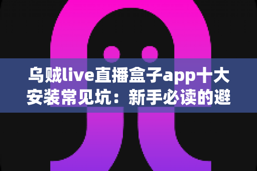乌贼live直播盒子app十大安装常见坑：新手必读的避坑指南与安全安装全攻略