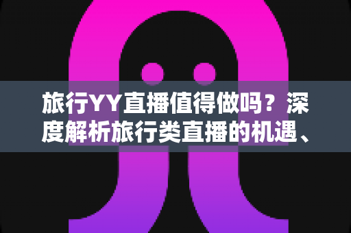 旅行YY直播值得做吗?深度解析旅行类直播的机遇、挑战与变现前景 旅行YY直播值得做吗?深度解析旅行类直播的机遇、挑战与变现前景