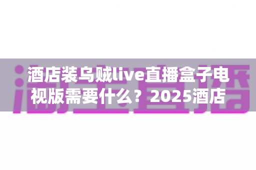 酒店装乌贼live直播盒子电视版需要什么？2025酒店电视直播系统安装配置全指南