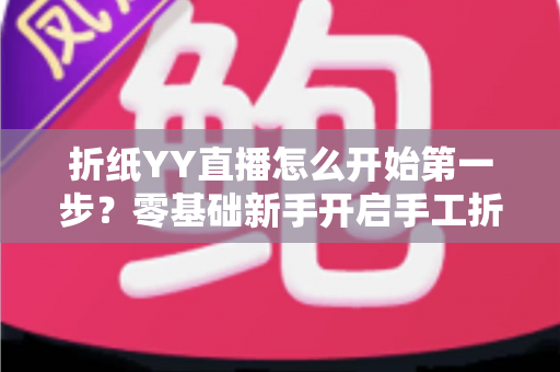 折纸YY直播怎么开始第一步?零基础新手开启手工折纸直播的完整入门指南 折纸YY直播怎么开始第一步?零基础新手开启手工折纸直播的完整入门指南