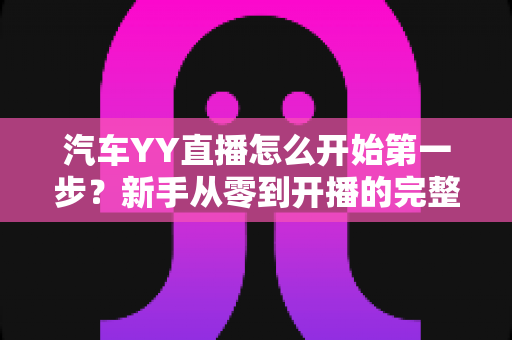 汽车YY直播怎么开始第一步?新手从零到开播的完整实战指南 汽车YY直播怎么开始第一步?新手从零到开播的完整实战指南