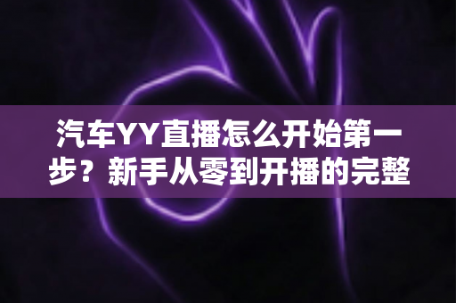 汽车YY直播怎么开始第一步?新手从零到开播的完整实战指南 汽车YY直播怎么开始第一步?新手从零到开播的完整实战指南