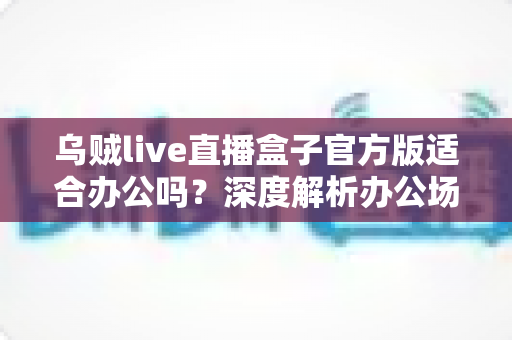 乌贼live直播盒子官方版适合办公吗?深度解析办公场景适用性与使用建议 乌贼live直播盒子官方版适合办公吗?深度解析办公场景适用性与使用建议