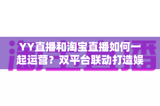 YY直播和淘宝直播如何一起运营?双平台联动打造娱乐电商增长新引擎 YY直播和淘宝直播如何一起运营?双平台联动打造娱乐电商增长新引擎