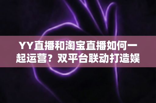 YY直播和淘宝直播如何一起运营?双平台联动打造娱乐电商增长新引擎 YY直播和淘宝直播如何一起运营?双平台联动打造娱乐电商增长新引擎