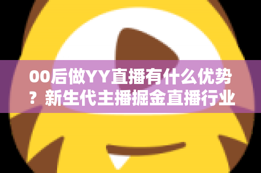 00后做YY直播有什么优势？新生代主播掘金直播行业的核心竞争力和实战指南