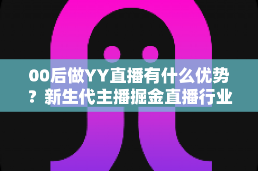 00后做YY直播有什么优势？新生代主播掘金直播行业的核心竞争力和实战指南