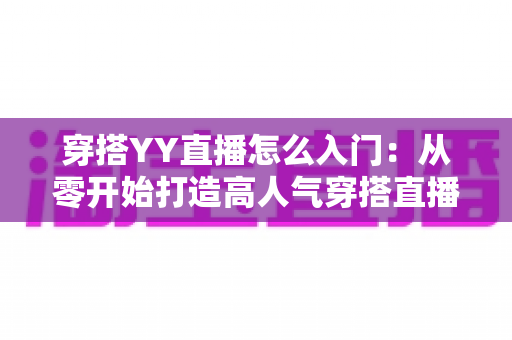 穿搭YY直播怎么入门:从零开始打造高人气穿搭直播间的完整新手指南 穿搭YY直播怎么入门:从零开始打造高人气穿搭直播间的完整新手指南