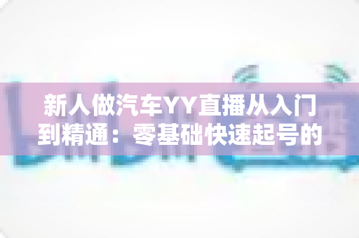 新人做汽车YY直播从入门到精通：零基础快速起号的实战运营指南