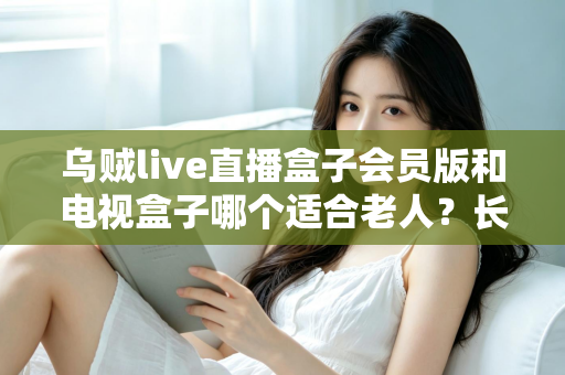 乌贼live直播盒子会员版和电视盒子哪个适合老人？长辈观影设备选购全攻略