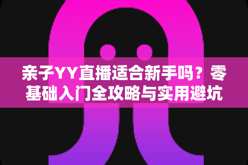 亲子YY直播适合新手吗?零基础入门全攻略与实用避坑指南 亲子YY直播适合新手吗?零基础入门全攻略与实用避坑指南