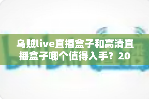 乌贼live直播盒子和高清直播盒子哪个值得入手？2025年选购深度测评全解析