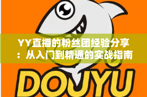 YY直播的粉丝团经验分享：从入门到精通的实战指南，助你快速提升直播间人气与粉丝黏性