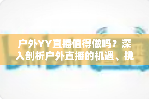 户外YY直播值得做吗？深入剖析户外直播的机遇、挑战与变现前景全指南