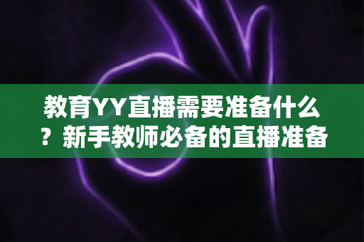 教育YY直播需要准备什么？新手教师必备的直播准备全攻略