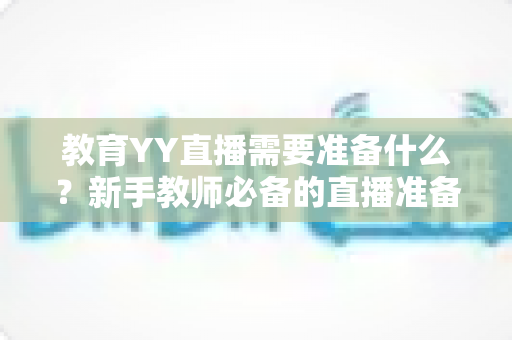 教育YY直播需要准备什么？新手教师必备的直播准备全攻略