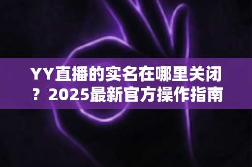 YY直播的实名在哪里关闭?2025最新官方操作指南与常见问题全解析 YY直播的实名在哪里关闭?2025最新官方操作指南与常见问题全解析