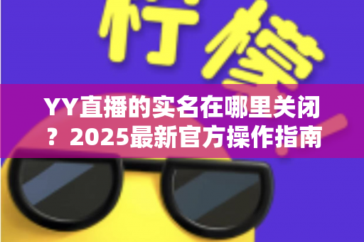 YY直播的实名在哪里关闭?2025最新官方操作指南与常见问题全解析 YY直播的实名在哪里关闭?2025最新官方操作指南与常见问题全解析