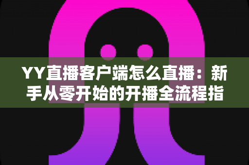 YY直播客户端怎么直播：新手从零开始的开播全流程指南与实用技巧