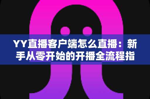 YY直播客户端怎么直播：新手从零开始的开播全流程指南与实用技巧