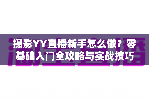 摄影YY直播新手怎么做？零基础入门全攻略与实战技巧大全