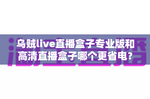 乌贼live直播盒子专业版和高清直播盒子哪个更省电？深度耗电对比与实用省电选购指南