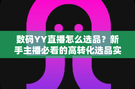 数码YY直播怎么选品？新手主播必看的高转化选品实战指南
