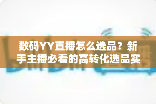 数码YY直播怎么选品？新手主播必看的高转化选品实战指南