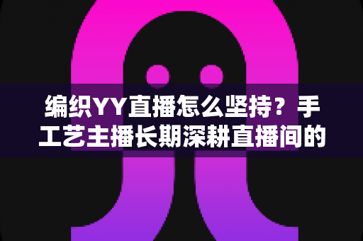 编织YY直播怎么坚持?手工艺主播长期深耕直播间的实用指南 编织YY直播怎么坚持?手工艺主播长期深耕直播间的实用指南