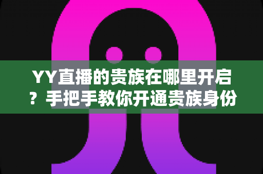 YY直播的贵族在哪里开启?手把手教你开通贵族身份的完整攻略与权益详解 YY直播的贵族在哪里开启?手把手教你开通贵族身份的完整攻略与权益详解
