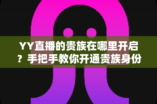 YY直播的贵族在哪里开启?手把手教你开通贵族身份的完整攻略与权益详解 YY直播的贵族在哪里开启?手把手教你开通贵族身份的完整攻略与权益详解