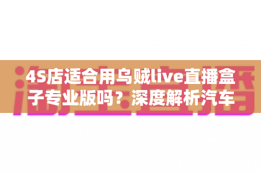 4S店适合用乌贼live直播盒子专业版吗？深度解析汽车经销商直播带货的降本增效新选择