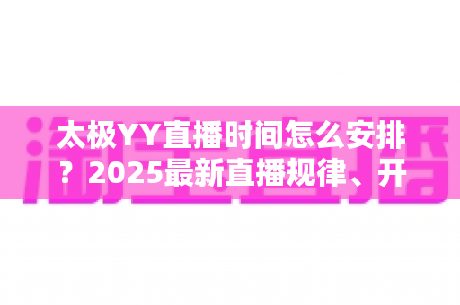 太极YY直播时间怎么安排？2025最新直播规律、开播提醒与观看攻略全解析