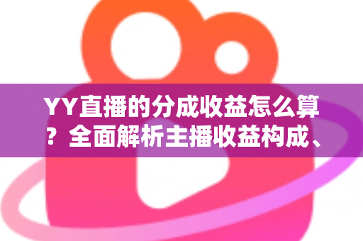 YY直播的分成收益怎么算？全面解析主播收益构成、分成比例与提现流程
