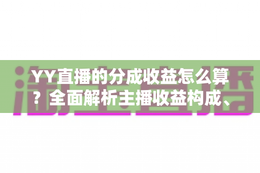 YY直播的分成收益怎么算？全面解析主播收益构成、分成比例与提现流程