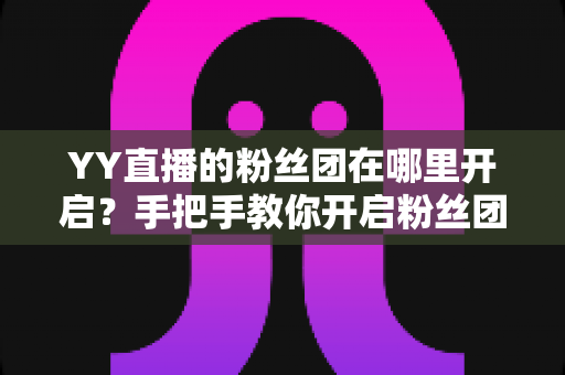 YY直播的粉丝团在哪里开启？手把手教你开启粉丝团并玩转粉丝运营