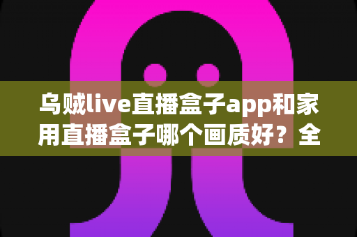 乌贼live直播盒子app和家用直播盒子哪个画质好?全方位深度对比解析,帮你选出最适合的观影方案 乌贼live直播盒子app和家用直播盒子哪个画质好?全方位深度对比解析,帮你选出最适合的观影方案