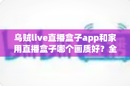 乌贼live直播盒子app和家用直播盒子哪个画质好？全方位深度对比解析，帮你选出最适合的观影方案