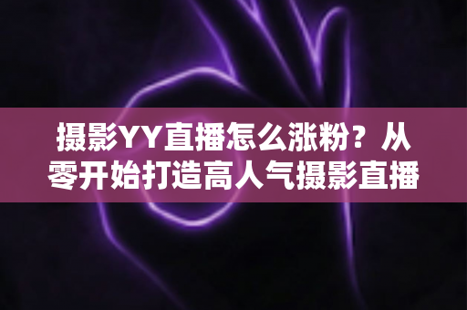 摄影YY直播怎么涨粉?从零开始打造高人气摄影直播间的完整运营指南 摄影YY直播怎么涨粉?从零开始打造高人气摄影直播间的完整运营指南