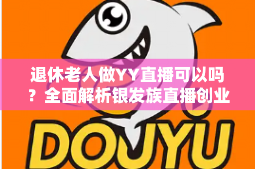 退休老人做YY直播可以吗？全面解析银发族直播创业的机遇、方法与注意事项