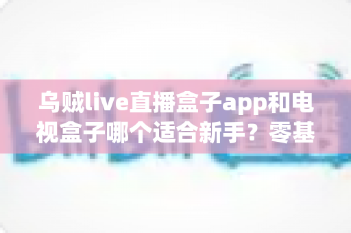 乌贼live直播盒子app和电视盒子哪个适合新手？零基础用户的完整选择指南与避坑攻略