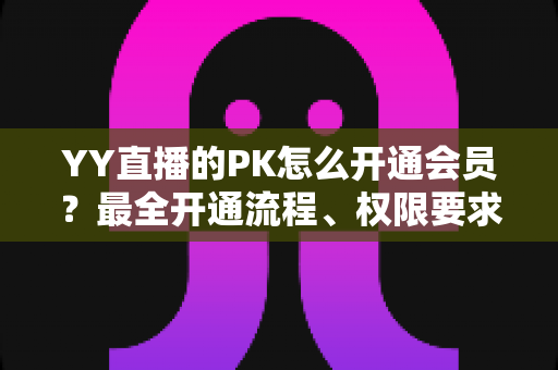 YY直播的PK怎么开通会员？最全开通流程、权限要求与常见问题详解